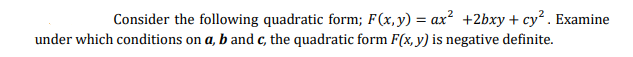 Consider the following quadratic form; F(x,y) = ax? +2bxy + cy. Examine
under which conditions on a, b and c, the quadratic form F(x, y) is negative definite.
