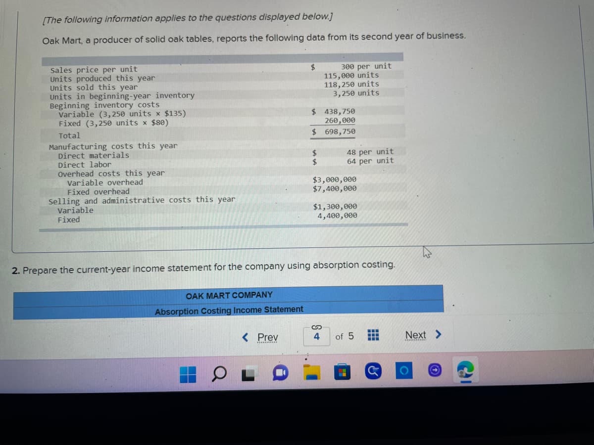 [The following information applies to the questions displayed below.]
Oak Mart, a producer of solid oak tables, reports the following data from its second year of business.
Sales price per unit
$
Units produced this year
Units sold this year
300 per unit
115,000 units
118,250 units
3,250 units
Units in beginning-year inventory
Beginning inventory costs
$ 438,750
Variable (3,250 units x $135)
Fixed (3,250 units x $80)
260,000
Total
$
698,750
Manufacturing costs this year
Direct materials
$
Direct labor
$
Overhead costs this year
Variable overhead
$3,000,000
Fixed overhead
$7,400,000
Selling and administrative costs this year
Variable
Fixed
$1,300,000
4,400,000
2. Prepare the current-year income statement for the company using absorption costing.
OAK MART COMPANY
Absorption Costing Income Statement
< Prev
of 5
-
‒‒‒
4
48 per unit
64 per unit
Next >
O