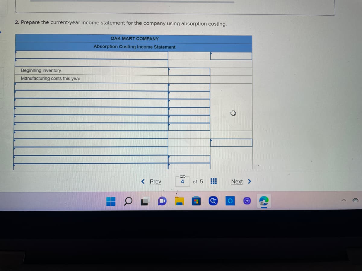 2. Prepare the current-year income statement for the company using absorption costing.
OAK MART COMPANY
Absorption Costing Income Statement
Beginning inventory
Manufacturing costs this year
< Prev
a
S+
4
of 5
#
G
+
Next >
O
O