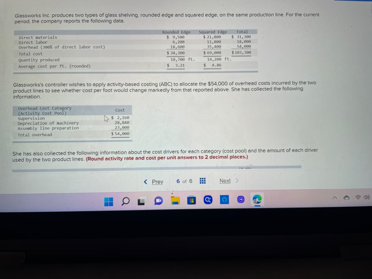 Glassworks Inc. produces two types of glass shelving, rounded edge and squared edge, on the same production line. For the current
period, the company reports the following data.
Direct materials
Rounded Edge
$ 9,500
6,200
Total
$ 31,300
Direct labor
Squared Edge
$ 21,800
11,800
35,400
Overhead (300% of direct labor cost)
18,000
54,000
18,600
Total cost
$ 103,300
Quantity produced
$ 34,300
10,700 ft.
3.21
$ 69,000
14,200 ft.
$ 4.86
Average cost per ft. (rounded)
$
Glassworks's controller wishes to apply activity-based costing (ABC) to allocate the $54,000 of overhead costs incurred by the two
product lines to see whether cost per foot would change markedly from that reported above. She has collected the following
information.
Cost
Overhead Cost Category
(Activity Cost Pool)
Supervision
$ 2,160
28,840
Depreciation of machinery
Assembly line preparation
23,000
Total overhead
$ 54,000
She has also collected the following information about the cost drivers for each category (cost pool) and the amount of each driver
used by the two product lines. (Round activity rate and cost per unit answers to 2 decimal places.)
llenna
www
< Prev
6 of 6
#
Next >
******
OL
O