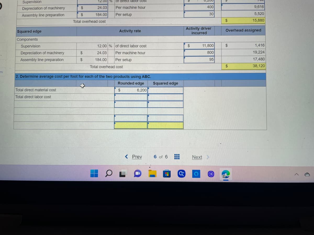 es
12.00 % of direct labor cost
Per machine hour
Per setup
Squared edge
Components
Supervision
Depreciation of machinery
$
Assembly line preparation
24.03
$ 184.00
Total overhead cost
Activity rate
Supervision
of direct labor cost
Depreciation of machinery
$
Per machine hour
24.03
184.00
Assembly line preparation
$
Per setup
Total overhead cost
2. Determine average cost per foot for each of the two products using ABC.
Total direct material cost
Total direct labor cost
12.00 %
Rounded edge Squared edge
6,200
$
< Prev
6 of 6
H
******************
01
G
0,200
400
30
Activity driver
incurred
$
11,800
800
95
Next >
********
9,616
5,520
$
15,880
Overhead assigned
$
1,416
19,224
17,480
$
38,120