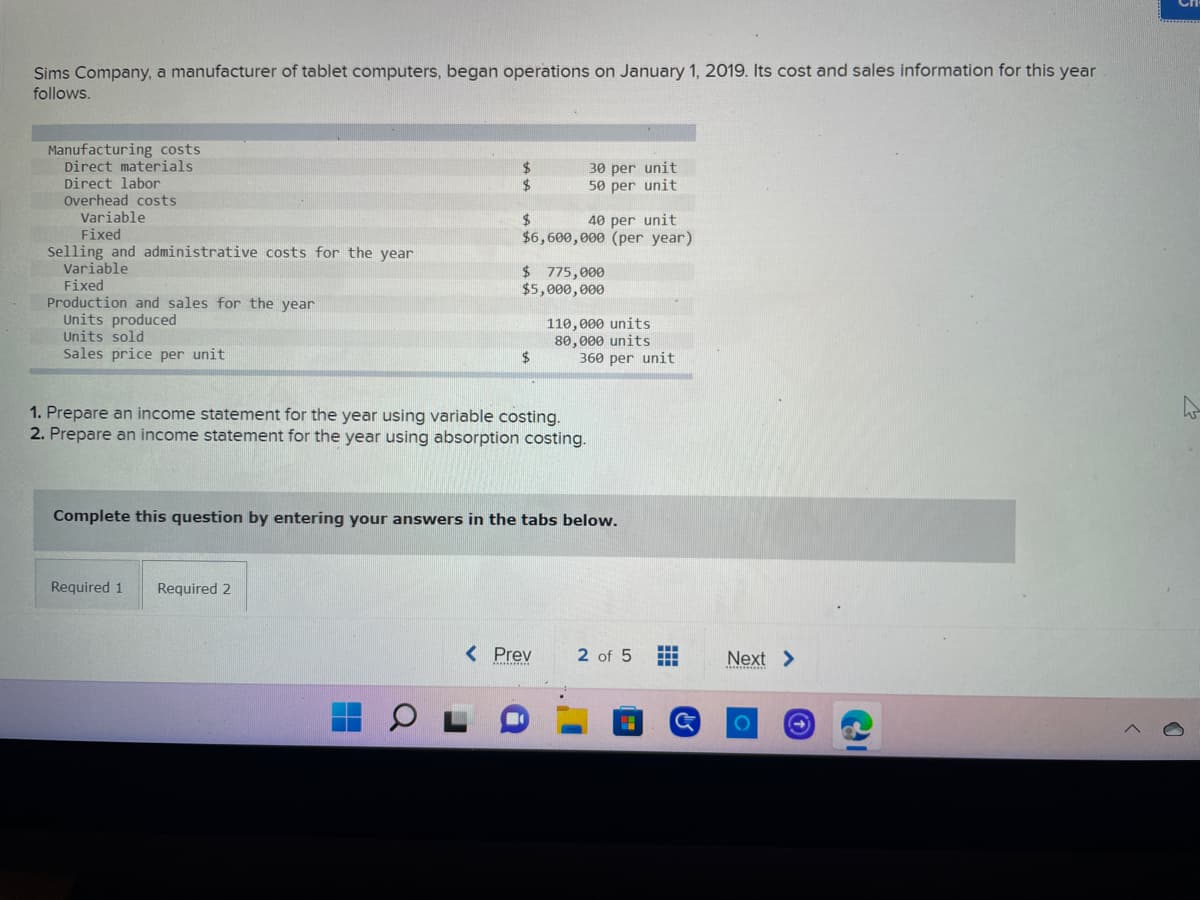 ## Sims Company Cost and Sales Information (2019)

Sims Company, a manufacturer of tablet computers, began operations on January 1, 2019. Here is the cost and sales information for the year:

### Manufacturing Costs
- **Direct materials**: $30 per unit
- **Direct labor**: $50 per unit
- **Overhead costs**:
  - **Variable**: $40 per unit
  - **Fixed**: $6,600,000 (per year)

### Selling and Administrative Costs for the Year
- **Variable**: $775,000
- **Fixed**: $5,000,000

### Production and Sales for the Year
- **Units produced**: 110,000 units
- **Units sold**: 80,000 units
- **Sales price per unit**: $360 per unit

### Questions
1. **Prepare an income statement for the year using variable costing.**
2. **Prepare an income statement for the year using absorption costing.**

*Complete this question by entering your answers in the tabs below.*

#### Tabs:
- **Required 1**
- **Required 2**

(Note: No graphs or diagrams are present in this image.)

This cost and sales information is crucial for understanding the performance and financial status of Sims Company during its first year of operations. The preparation of income statements using both variable costing and absorption costing will provide a comprehensive analysis of profitability and cost management.