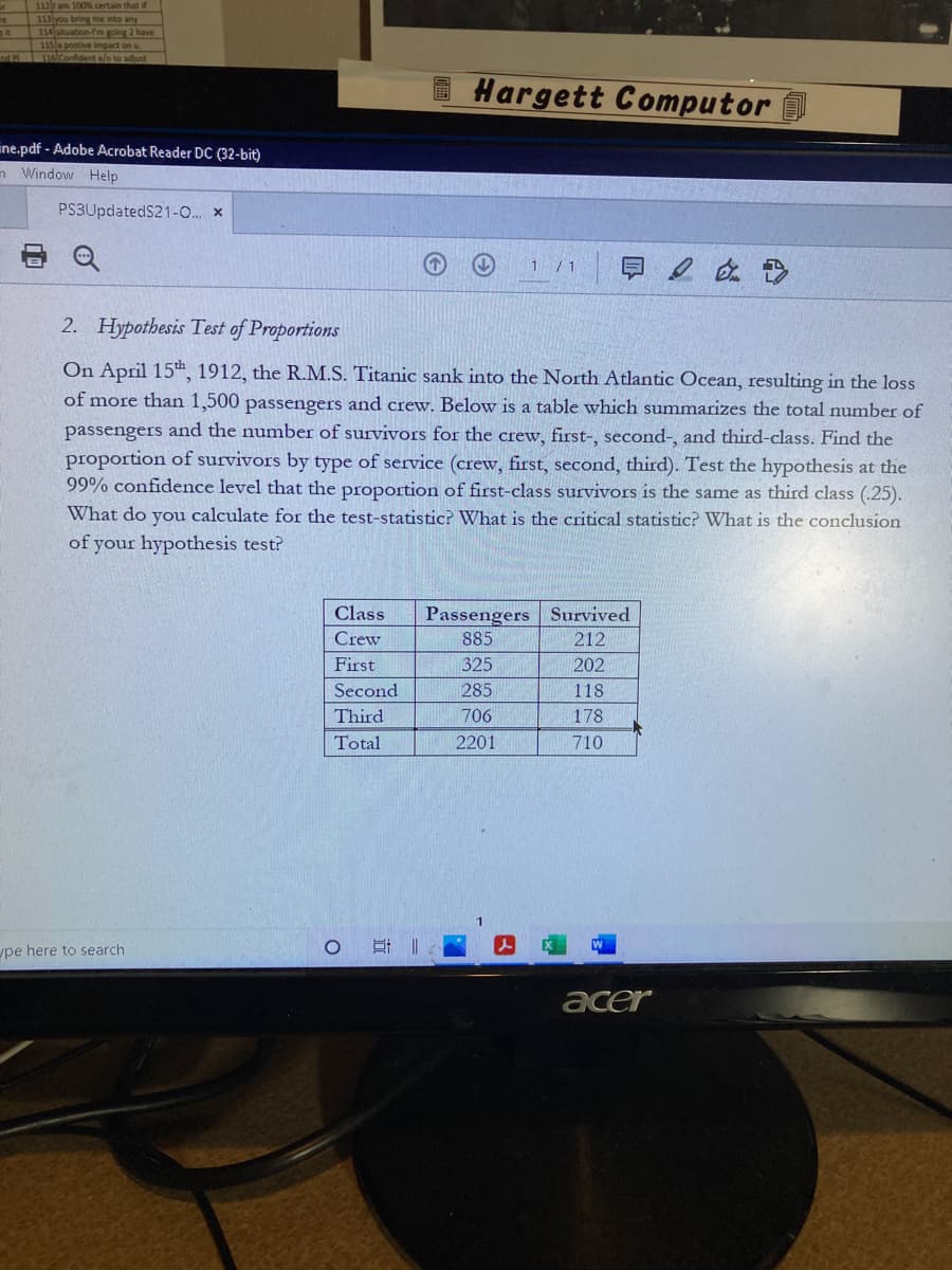 112 am 100% certain that if
113 you bring me into any
114 situation-fm going 2 have
115 a postive impact on u
nd P 116 Confident e/n to adjust
Hargett Computor
ine.pdf - Adobe Acrobat Reader DC (32-bit)
n Window Help
PS3UpdatedS21-0. x
1 /1
即2 在
2. Hypothesis Test of Proportions
On April 15th, 1912, the R.M.S. Titanic sank into the North Atlantic Ocean, resulting in the loss
of more than 1,500 passengers and crew. Below is a table which summarizes the total number of
passengers and the number of survivors for the crew, first-, second-, and third-class. Find the
proportion of survivors by type of service (crew, first, second, third). Test the hypothesis at the
99% confidence level that the proportion of first-class survivors is the same as third class (.25).
What do you calculate for the test-statistic? What is the critical statistic? What is the conclusion
of your hypothesis test?
Class
Passengers Survived
Crew
885
212
First
325
202
Second
285
118
Third
706
178
Total
2201
710
pe here to search
耳|
acer
