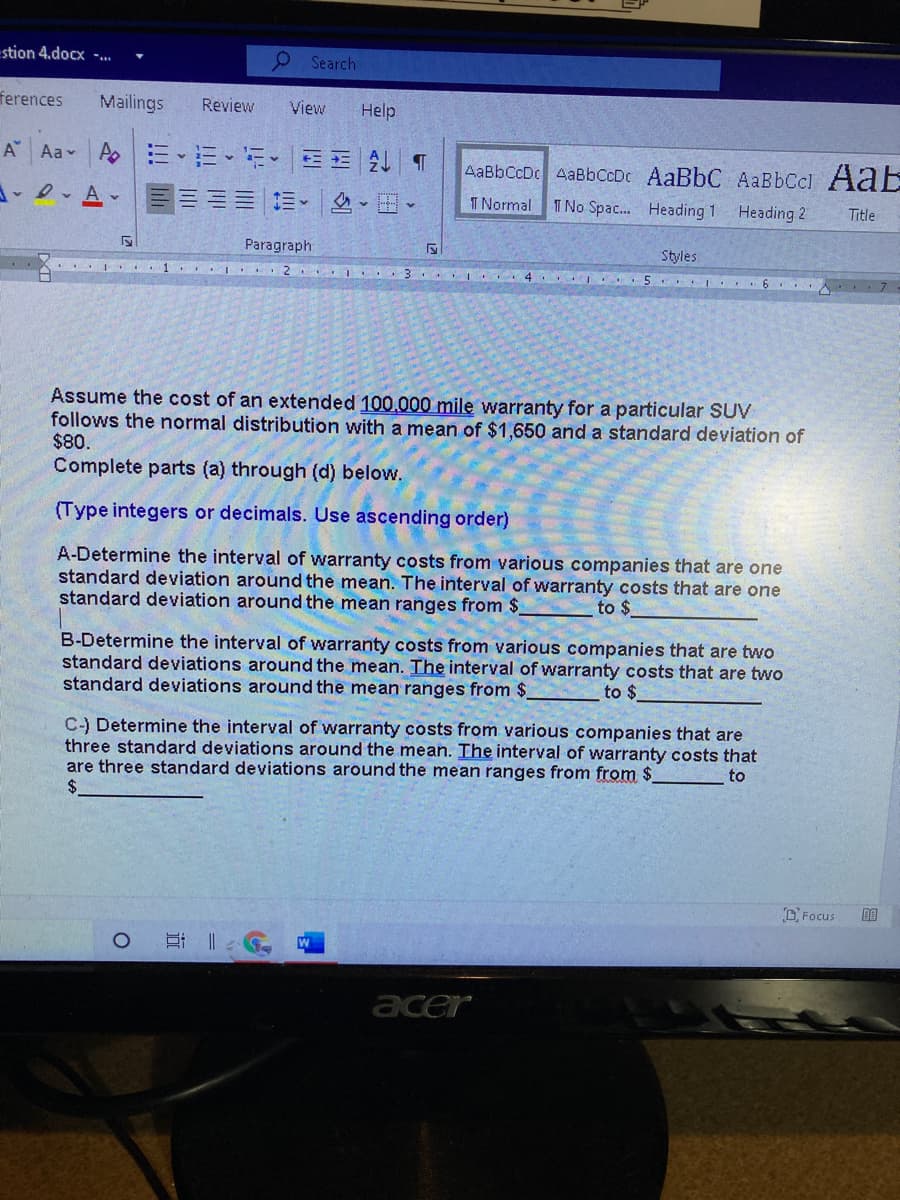 stion 4.docx -..
O Search
ferences
Mailings
Review
View
Help
A Aa Ao
E-EEE T
AaBbCcDc 4aBbCcDc AaBbC AaBbCcl AaE
三三=三、|。
T Normal T No Spac. Heading 1
Heading 2
Title
Paragraph
Styles
.. I 1. I 2
I .3 . I. 4. I .
5. 6 . 7
Assume the cost of an extended 100.000 mile warranty for a particular SUV
follows the normal distribution with a mean of $1,650 and a standard deviation of
$80.
Complete parts (a) through (d) below.
(Type integers or decimals. Use ascending order)
A-Determine the interval of warranty costs from various companies that are one
standard deviation around the mean. The interval of warranty costs that are one
standard deviation around the mean ranges from $
to $
B-Determine the interval of warranty costs from various companies that are two
standard deviations around the mean. The interval of warranty costs that are two
standard deviations around the mean ranges from $
to $
C-) Determine the interval of warranty costs from various companies that are
three standard deviations around the mean. The interval of warranty costs that
are three standard deviations around the mean ranges from from $
to
DFocus
acer
