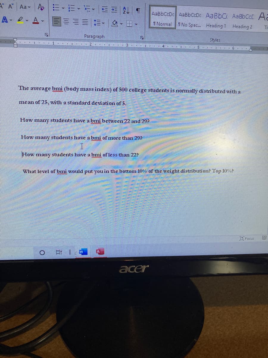 A A Aav
AaBbCcDc AaBbCcDc AaBbC AABBCCC Aa
T Normal
I No Spac. Heading 1 Heading 2
Ti
Paragraph
Styles
I . 1 ..I . 2
|. 3 . I . 4 I .5 I . 6
The average bmi (body mass index) of 500 college students is normally distributed with a
mean of 25, with a standard deviation of 5.
How many students have a bmi betveen 22 and 29?
How many students have a bmi of more than 29P
How many students have a bmi of less than 22?
What level of bmi would put you in the bottom 10% of the weight distribution? Top 10%?
DFocus
acer
