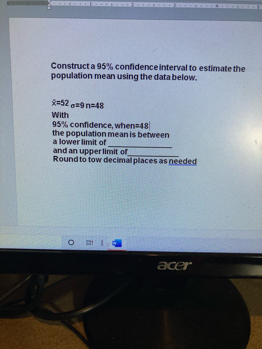 I ..
B 4. I
Construct a 95% confidenceinterval to estimate the
population mean using the data below.
x=52 G=9 n=48
With
95% confidence, when=48|
the population mean is between
a lower limit of
and an upperlimit of
Round to tow decimal places as needed
立 |
acer
