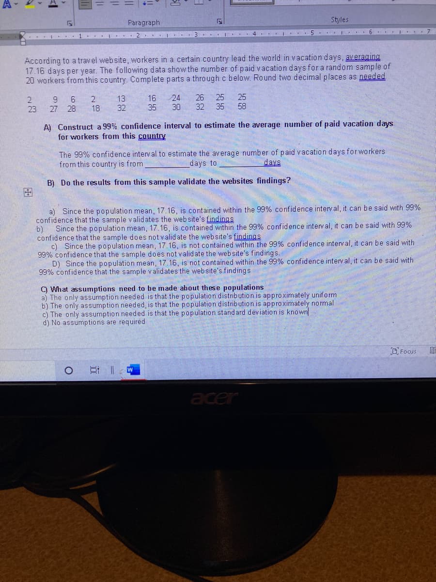 Paragraph
Styles
5 I 6 I 7
. I ... 1 ..I ...
According to a travel website, workers in a certain country lead the world in vacation days, averaging
17.16 days per year. The following data show the number of paid vacation days for a random sample of
20 workers from this country. Complete parts a through c below. Round two decimal places as needed
25
2.
18
24
30
26
32
25
35 58
13
16
9.
27
28
23
32 35
A) Construct a 99% confidence interval to estimate the average number of paid vacation days
for workers from this country
The 99% confidence interval to estimate the average number of paid vacation days forworkers
from this country is from
days to
days
B) Do the results from this sample validate the websites findings?
田
a) Since the population mean, 17.16, is contained within the 99% confidence interval, it can be said with 99%
confidence that the sample validates the website's findings
Since the population mean, 17.16, is contained within the 99% confidence interval, it can be said with 99%
b)
confidence that the sample does not validate the website's findings
c) Since the population mean, 17.16, is not contained within the 99% confidence interval, it can be said with
99% confidence that the sample does not validate the web site's findings.
D) Since the population mean, 17.16, is not contained within the 99% confidence interval, it can be said with
99% confidence that the sample validates the website's findings
C) What assumptions need to be made about these populations
a) The only assumption needed is that the population distribution is approximately uniform
b) The only assumption needed, is that the population distribution is approximately normal
c) The only assumption needed is that the population standard deviation is known
d) No assumptions are required
D Focus
acer
