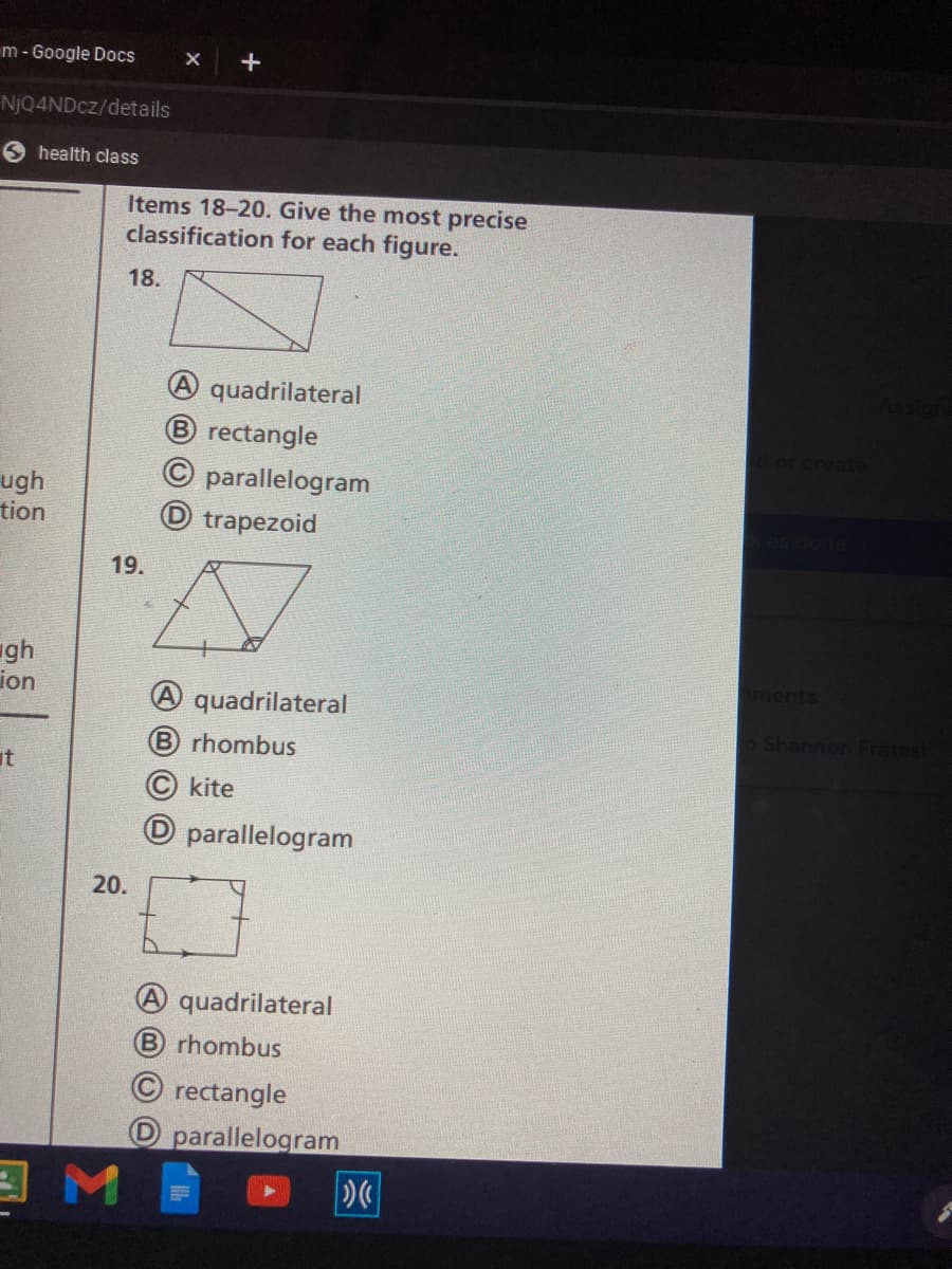 m - Google Docs
NJQ4NDCZ/details
health class
Items 18-20. Give the most precise
classification for each figure.
18.
A quadrilateral
B rectangle
or create
parallelogram
ugh
tion
D trapezoid
19.
gh
ion
aments
A quadrilateral
Shannon Fratesi
B rhombus
it
kite
D parallelogram
20.
quadrilateral
B rhombus
© rectangle
O parallelogram
