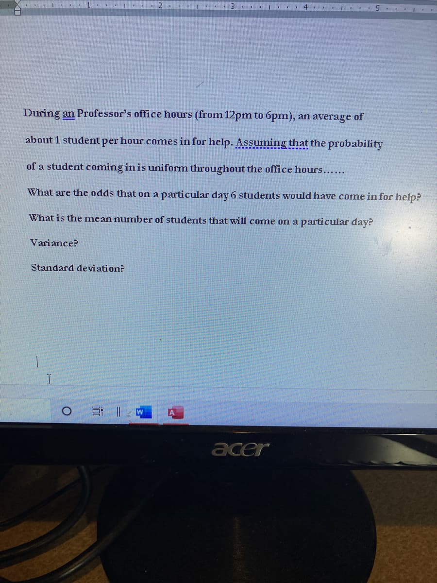 I
During an Professor's office hours (from 12pm to 6pm), an average of
about 1 student per hour comes in for help. Assuming that the probability
of a student coming in is uniform throughout the office hours.....
What are the odds that on a particular day 6 students would have come in for help?
What is the mean number of students that will come on a particular day?
Variance?
Standard deviation?
acer
