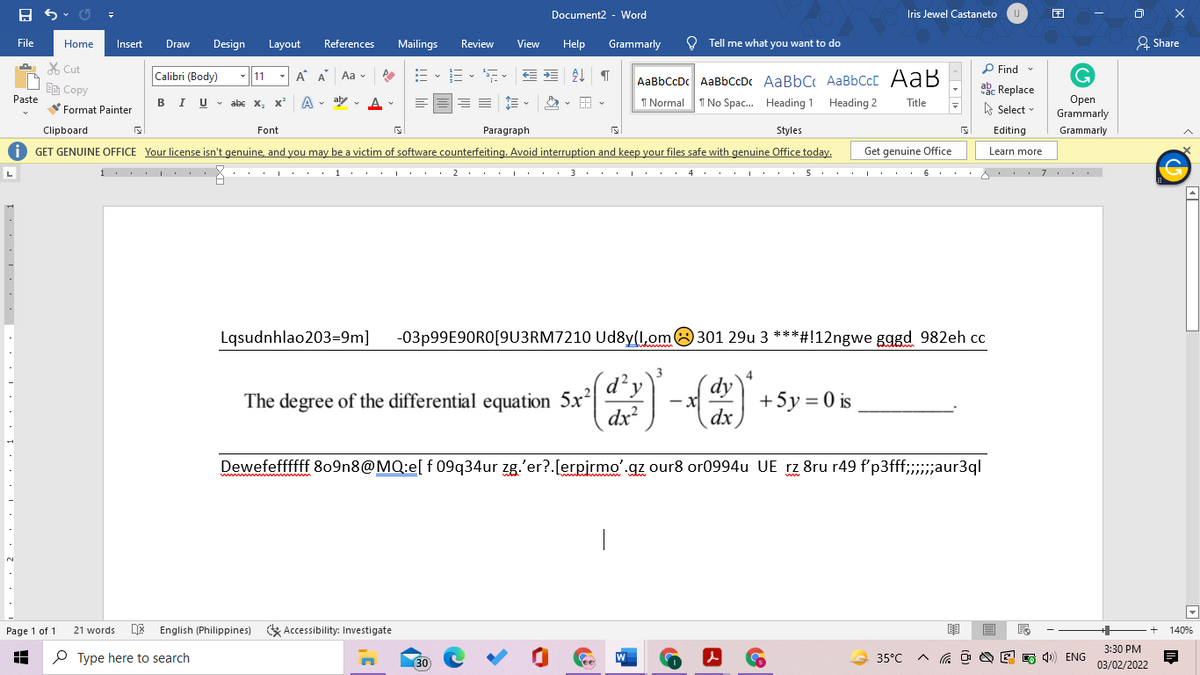 Document2 - Word
Iris Jewel Castaneto
IJ
File
Home
Insert
Draw
Design
Layout
References
Mailings
Review
View
Help
Grammarly
O Tell me what you want to do
2 Share
X Cut
P Find
Calibri (Body)
:= -
E- E EE T
AaBbCcDc AaBbCcDc AaBbC AaBbCcC AaB
I Normal 1 No Spac. Heading 1 Heading 2
-11
A A
Aa v
响Copy
ab. Replace
Paste
Оpen
Grammarly
BIU v
abe x, x A
v aly v A-
Title
A Select
Format Painter
Clipboard
Font
Paragraph
Styles
Editing
Grammarly
O GET GENUINE OFFICE Your license isn't genuine, and you may be a victim of software counterfeiting. Avoid interruption and keep your files safe with genuine Office today.
Get genuine Office
Learn more
i . . . . .
... I. . : 1. .I. . 2 ... ... 3.. .I. .
4 ..
. .. 5 . . . . . . 6 . . .A . . . 7. . . .
L
Lqsudnhlao203=9m]
-03P99E90RO[9U3RM7210 Ud8y(l,om8 301 29u 3 ***#!12ngwe gggd 982eh cc
3
4
The degree of the differential equation 5x|
dx
dy
+5y = 0 is
dx
Dewefeffffff 809n8@MQ:e[ f 09q34ur zg.'er?.[erpirmo'.gz our8 or0994u UE rz 8ru r49 f'p3fff;;aur3ql
DE English (Philippines) * Accessibility: Investigate
Page 1 of 1
21 words
140%
3:30 PM
P Type here to search
W
35°C
A G O O E 5 4) ENG
(30
03/02/2022
