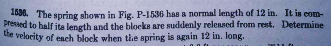 1636. The spring shown in Fig. P-1536 has a normal length of 12 in. It is com-
pressed to half its length and the blocks are suddenly released from rest. Determine
uhe velocity of each block when the spring is again 12 in. long.
