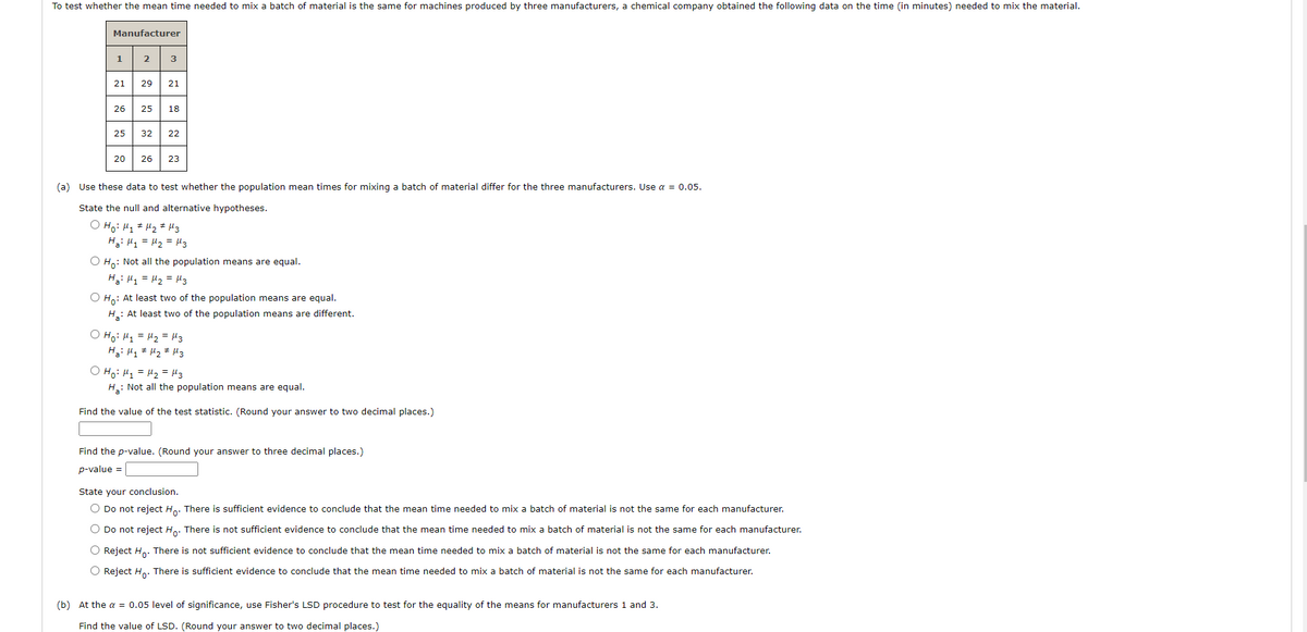 To test whether the mean time needed to mix a batch of material is the same for machines produced by three manufacturers, a chemical company obtained the following data on the time (in minutes) needed to mix the material.
Manufacturer
1
2
3
21
29
21
26
25
18
25
32
22
20
26
23
(a) Use these data to test whether the population mean times for mixing a batch of material differ for the three manufacturers. Use a = 0.05.
State the null and alternative hypotheses.
O Ho: H1 # H2 # Hz
Hai H1 = H2 = H3
O H,: Not all the population means are equal.
Ha: H1 = H2 = Mz
O H,: At least two of the population means are equal.
H: At least two of the population means are different.
O Ho: H1 = H2 = H3
O Ho: H1 = H2 = Mz
H: Not all the population means are equal.
Find the value of the test statistic. (Round your answer to two decimal places.)
Find the p-value. (Round your answer to three decimal places.)
p-value =
State your conclusion.
O Do not reject H.. There is sufficient evidence to conclude that the mean time needed to mix a batch of material is not the same for each manufacturer.
O Do not reject H.. There is not sufficient evidence to conclude that the mean time needed to mix a batch of material is not the same for each manufacturer.
O Reject H,. There is not sufficient evidence to conclude that the mean time needed to mix a batch of material is not the same for each manufacturer.
O Reject Ho. There is sufficient evidence to conclude that the mean time needed to mix a batch of material is not the same for each manufacturer.
(b) At the a = 0.05 level of significance, use Fisher's LSD procedure to test for the equality of the means for manufacturers 1 and 3.
Find the value of LSD. (Round your answer to two decimal places.)

