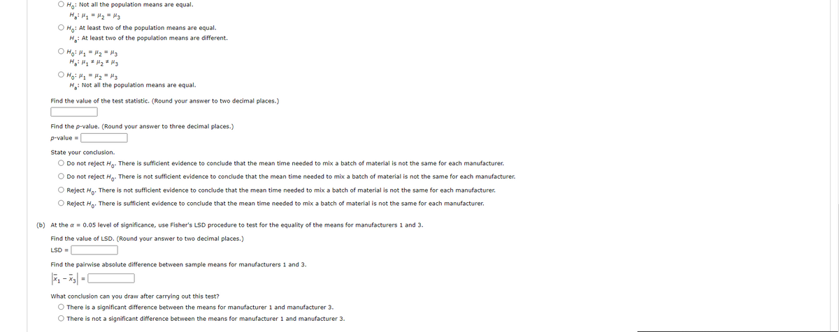O H,: Not all the population means are equal.
Hai Hy = H2 = H3
O H,: At least two of the population means are equal.
H: At least two of the population means are different.
O Ho: H1 = H2 = H3
H: H1 # Hz # H3
O Ho: H1 = H2 = H3
H: Not all the population means are equal.
Find the value of the test statistic. (Round your answer to two decimal places.)
Find the p-value. (Round your answer to three decimal places.)
p-value =
State your conclusion.
O Do not reject H.. There is sufficient evidence to conclude that the mean time needed to mix a batch of material is not the same for each manufacturer.
O Do not reject H.. There is not sufficient evidence to conclude that the mean time needed to mix a batch of material is not the same for each manufacturer.
O Reject H.. There is not sufficient evidence to conclude that the mean time needed to mix a batch of material is not the same for each manufacturer.
O Reject Ho. There is sufficient evidence to conclude
the mean
needed to mix
bate
of material is
the same for each manufacturer
(b) At the a = 0.05 level of significance, use Fisher's LSD procedure to test for the equality of the means for manufacturers 1 and 3.
Find the value of LSD. (Round your answer to two decimal places.)
LSD =
Find the pairwise absolute difference between sample means for manufacturers 1 and 3.
What conclusion can you draw after carrying out this test?
O There is a significant difference between the means for manufacturer 1 and manufacturer 3.
O There is not a significant difference between the means for manufacturer 1 and manufacturer 3.
