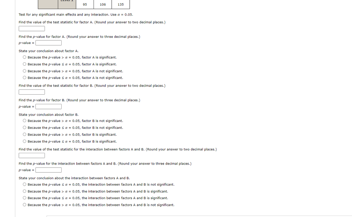 95
106
135
Test for any significant main effects and any interaction. Use a = 0.05.
Find the value of the test statistic for factor A. (Round your answer to two decimal places.)
Find the p-value for factor A. (Round your answer to three decimal places.)
p-value =
State your conclusion about factor A.
O Because the p-value > a = 0.05, factor A is significant.
O Because the p-value < a = 0.05, factor A is significant.
O Because the p-value > a = 0.05, factor A is not significant.
O Because the p-value < a = 0.05, factor A is not significant.
Find the value of the test statistic for factor B. (Round your answer to two decimal places.)
Find the p-value for factor B. (Round your answer to three decimal places.)
p-value =
State your conclusion about factor B.
O Because the p-value > a = 0.05, factor B is not significant.
O Because the p-value s a = 0.05, factor B is not significant.
O Because the p-value > a = 0.05, factor B is significant.
O Because the p-value < a = 0.05, factor B is significant.
Find the value of the test statistic for the interaction between factors A and B. (Round your answer to two decimal places.)
Find the p-value for the interaction between factors A and B. (Round your answer to three decimal places.)
p-value =
State your conclusion about the interaction between factors A and B.
O Because the p-value s a = 0.05, the interaction between factors A and B is not significant.
O Because the p-value > a = 0.05, the interaction between factors A and B is significant.
O Because the p-value s a = 0.05, the interaction between factors A and B is significant.
O Because the p-value > a = 0.05, the interaction between factors A and B is not significant.
