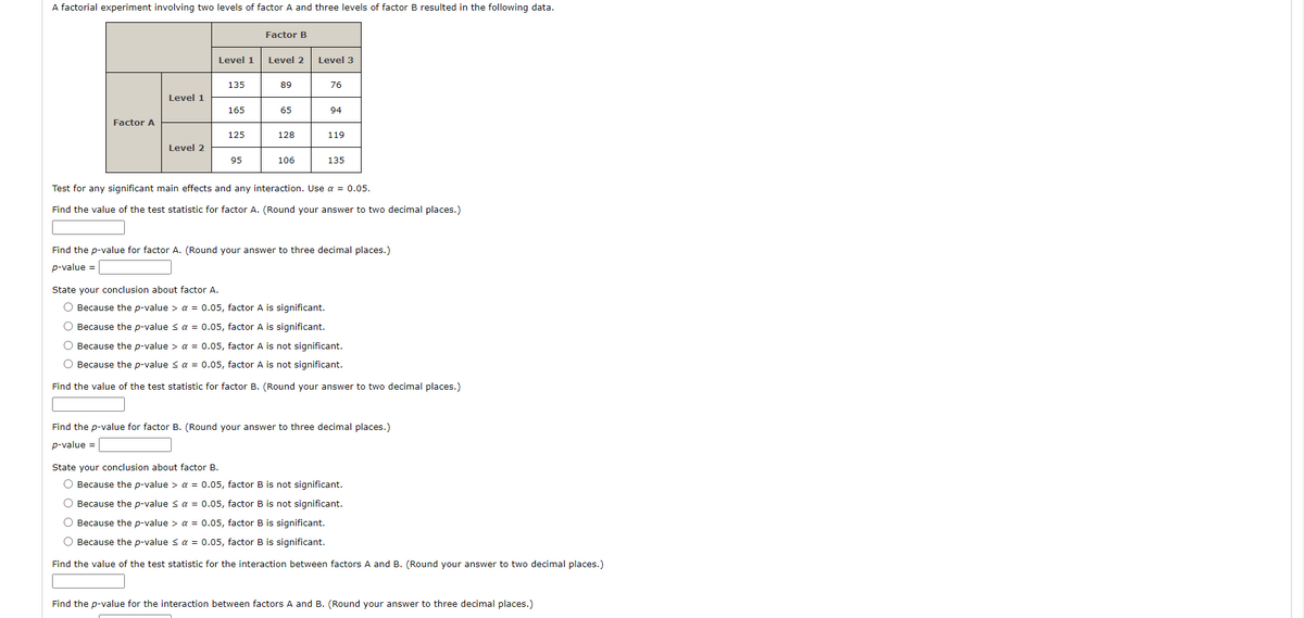 A factorial experiment involving two levels of factor A and three levels of factor B resulted in the following data.
Factor B
Level 1
Level 2
Level 3
135
89
76
Level 1
165
65
94
Factor A
125
128
119
Level 2
95
106
135
Test for any significant main effects and any interaction. Use a = 0.05.
Find the value of the test statistic for factor A. (Round your answer to two decimal places.)
Find the p-value for factor A. (Round your answer to three decimal places.)
p-value =
State your conclusion about factor A.
O Because the p-value > a = 0.05, factor A is significant.
O Because the p-value < a = 0.05, factor A is significant.
O Because the p-value > a = 0.05, factor A is not significant.
O Because the p-value < a = 0.05, factor A is not significant.
Find the value of the test statistic for factor B. (Round your answer to two decimal places.)
Find the p-value for factor B. (Round your answer to three decimal places.)
p-value =
State your conclusion about factor B.
O Because the p-value > a = 0.05, factor B is not significant.
O Because the p-value s a = 0.05, factor B is not significant.
O Because the p-value > a = 0.05, factor B is significant.
O Because the p-value s a = 0.05, factor B is significant.
Find the value of the test statistic for the interaction between factors A and B. (Round your answer to two decimal places.)
Find the p-value for the interaction between factors A and B. (Round your answer to three decimal places.)
