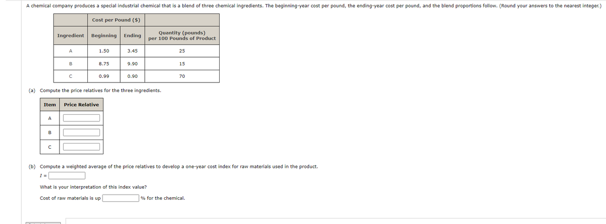 A chemical company produces a special industrial chemical that is a blend of three chemical ingredients. The beginning-year cost per pound, the ending-year cost per pound, and the blend proportions follow. (Round your answers to the nearest integer.)
Cost per Pound ($)
Quantity (pounds)
Ingredient
Beginning Ending
per 100 Pounds of Product
A
1.50
3.45
25
B
8.75
9.90
15
с
0.99
0.90
70
(a) Compute the price relatives for the three ingredients.
Item Price Relative
A
B
C
(b) Compute a weighted average of the price relatives to develop a one-year cost index for raw materials used in the product.
I =
What is your interpretation of this index value?
Cost of raw materials is up
% for the chemical.