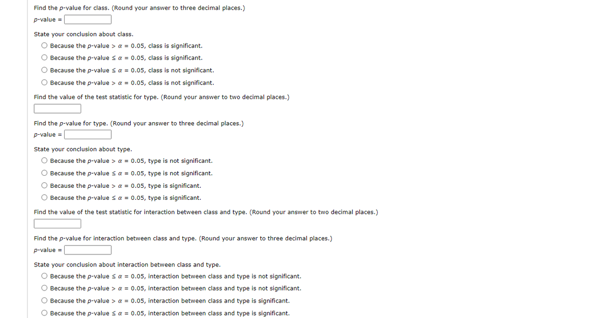 Find the p-value for class. (Round your answer to three decimal places.)
p-value =
State your conclusion about class.
O Because the p-value > a = 0.05, class is significant.
O Because the p-value s a = 0.05, class is significant.
O Because the p-value s a = 0.05, class is not significant.
O Because the p-value > a = 0.05, class is not significant.
Find the value of the test statistic for type. (Round your answer to two decimal places.)
Find the p-value for type. (Round your answer to three decimal places.)
p-value =
State your conclusion about type.
O Because the p-value > a = 0.05, type is not significant.
O Because the p-value s a = 0.05, type is not significant.
O Because the p-value > a = 0.05, type is significant.
O Because the p-value s a = 0.05, type is significant.
Find the value of the test statistic for interaction between class and type. (Round your answer to two decimal places.)
Find the p-value for interaction between class and type. (Round your answer to three decimal places.)
p-value =
State your conclusion about interaction between class and type.
O Because the p-value < a = 0.05, interaction between class and type is not significant.
O Because the p-value > a = 0.05, interaction between class and type is not significant.
O Because the p-value > a = 0.05, interaction between class and type is significant.
O Because the p-value s a = 0.05, interaction between class and type is significant.
