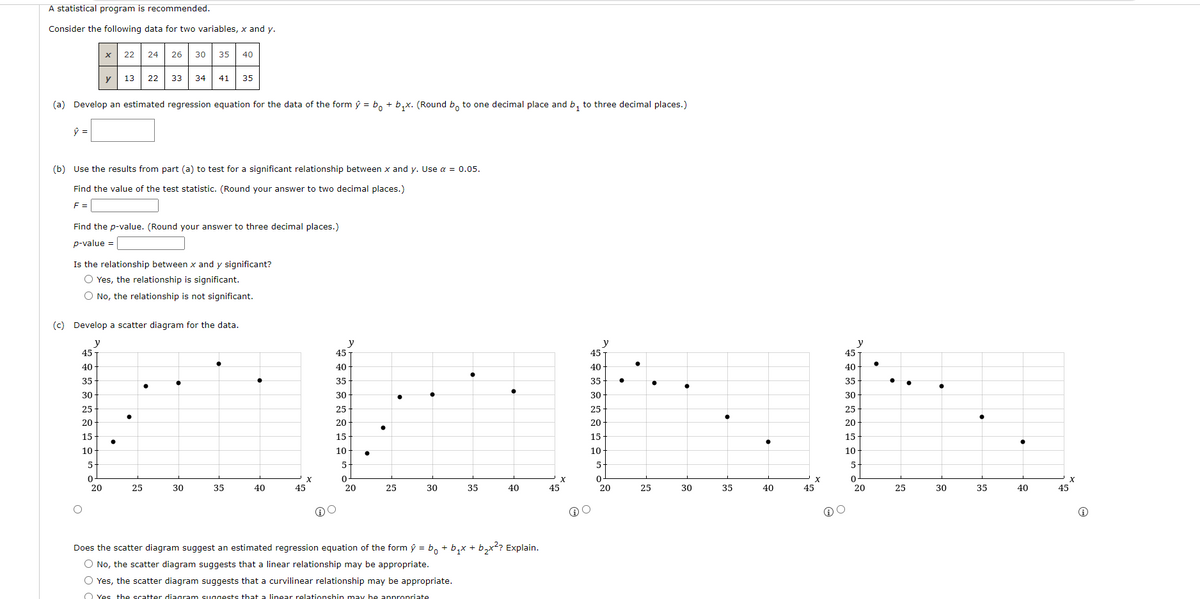 A statistical program is recommended.
Consider the following data for two variables, x and y.
24 26 30
22
35
40
y
13
22
33
34
41
35
(a) Develop an estimated regression equation for the data of the form ŷ = b, + b,x. (Round b, to one decimal place and b, to three decimal places.)
(b) Use the results from part (a) to test for a significant relationship between x and y. Use a = 0.05.
Find the value of the test statistic. (Round your answer to two decimal places.)
F =
Find the p-value. (Round your answer to three decimal places.)
p-value =
Is the relationship between x and y significant?
O Yes, the relationship is significant.
O No, the relationship is not significant.
(c) Develop a scatter diagram for the data.
y
45
y
45
y
45
y
45 T
40
40-
40
40
35
35-
35
35
30
30
30
30
25
25
25
25
20
20
20
20
15
15
15
15
10
10
10
10
5.
5.
5.
5
20
25
30
35
40
45
20
25
30
35
40
45
20
25
30
35
40
45
20
25
30
35
40
45
Does the scatter diagram suggest an estimated regression equation of the form ý = b, + b,x + b,x? Explain.
O No, the scatter diagram suggests that a linear relationship may be appropriate.
O Yes, the scatter diagram suggests that a curvilinear relationship may be appropriate.
O Yes the scatter diagram suggests that a linear relationshin may be appropriate
