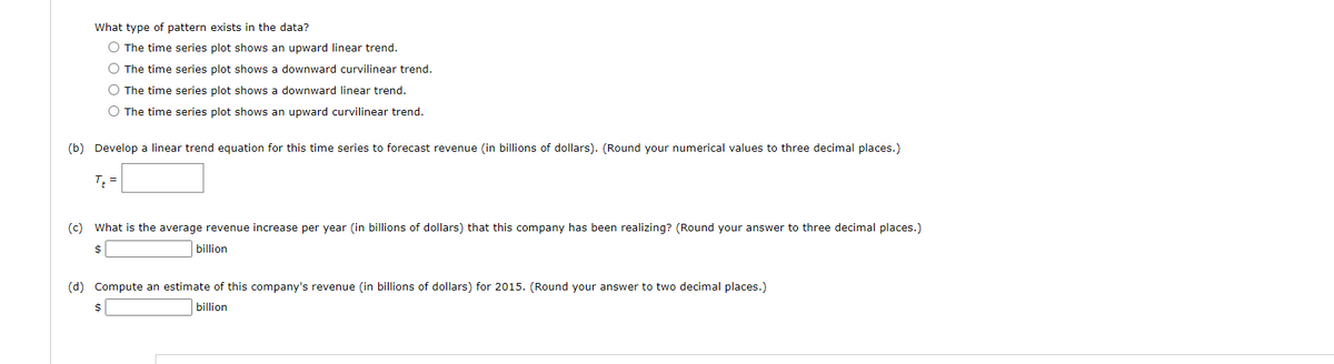 What type of pattern exists in the data?
O The time series plot shows an upward linear trend.
O The time series plot shows a downward curvilinear trend.
O The time series plot shows a downward linear trend.
O The time series plot shows an upward curvilinear trend.
(b) Develop a linear trend equation for this time series to forecast revenue (in billions of dollars). (Round your numerical values to three decimal places.)
T =
(c) What is the average revenue increase per year (in billions of dollars) that this company has been realizing? (Round your answer to three decimal places.)
2$
billion
(d) Compute an estimate of this company's revenue (in billions of dollars) for 2015. (Round your answer to two decimal places.)
24
billion
