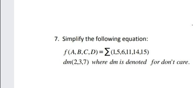 7. Simplify the following equation:
f(A, B,C,D)={(1,5,6,11,14,15)
dm(2,3,7) where dm is denoted for don't care.
