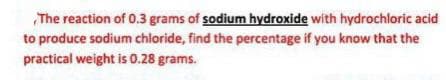 The reaction of 0.3 grams of sodium hydroxide with hydrochloric acid
to produce sodium chloride, find the percentage if you know that the
practical weight is 0.28 grams.