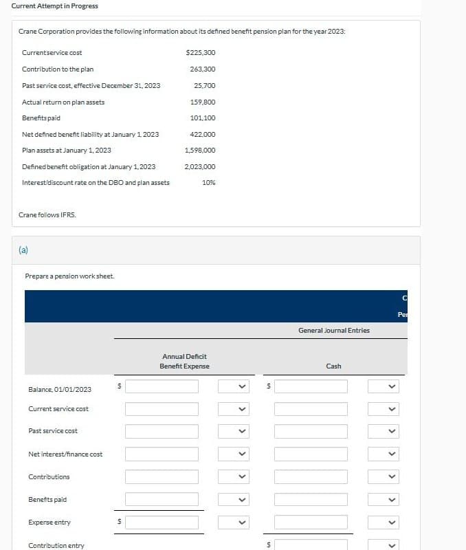 Current Attempt in Progress
Crane Corporation provides the following information about its defined benefit pension plan for the year 2023:
Currentservice cost
$225,300
Contribution to the plan
263,300
Past service cost, effective December 31, 2023
25,700
Actual return on plan assets
159,800
Benefits paid
101,100
Net defined benefit liability at January 1, 2023
422.000
Plan assets at January 1, 2023
1,598,000
Defined benefit obligation at January 1,2023
2,023,000
Interest/discount rate on the DBO and plan assets
10%
Crane follows IFRS.
Prepare a pension work sheet.
Balance, 01/01/2023
$
Current service cost
Past service cost
Net interest/finance cost
Contributions
Annual Deficit
Benefit Expense
Benefits paid
Experse entry
Contribution entry
$
>
$
<
General Journal Entries
>
>
>
Cash
$
C
Per
<
>
>
>
<
>
>
>