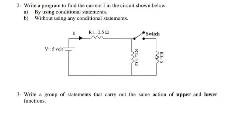 2- Write a program to find the current I in the circuit shown below
a) By using conditional statements.
b) Without using any conditional statements.
RI= 2.5 2
Switch
V= 5 volt
3- Write a group of statements that carry out the same action of upper and lower
functions.
R3= 5
R2= 52
