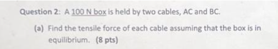 Question 2: A 100 N box is held by two cables, AC and BC.
(a) Find the tensile force of each cable assuming that the box is in
equilibrium. (8 pts)