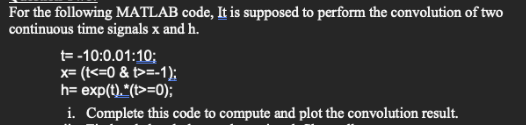 For the following MATLAB code, It is supposed to perform the convolution of two
continuous time signals x and h.
t= -10:0.01:10;
x= (t<=0 & t>=-1);
h= exp(t)."(t>=0);
i. Complete this code to compute and plot the convolution result.