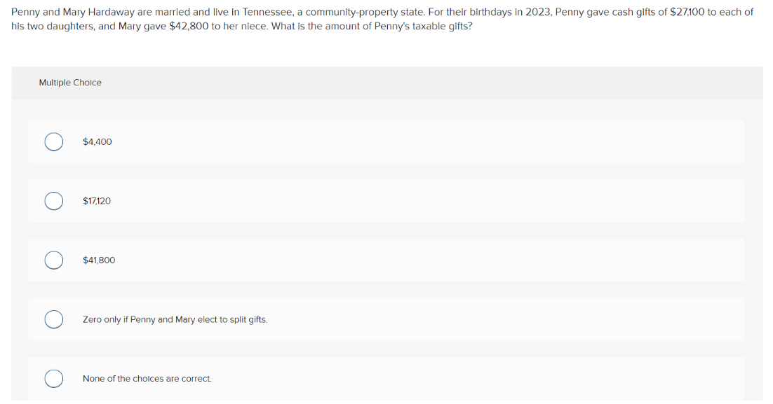 Penny and Mary Hardaway are married and live in Tennessee, a community-property state. For their birthdays in 2023, Penny gave cash gifts of $27,100 to each of
his two daughters, and Mary gave $42,800 to her niece. What is the amount of Penny's taxable gifts?
Multiple Choice
O
C
$4,400
$17,120
$41,800
Zero only if Penny and Mary elect to split gifts.
None of the choices are correct.