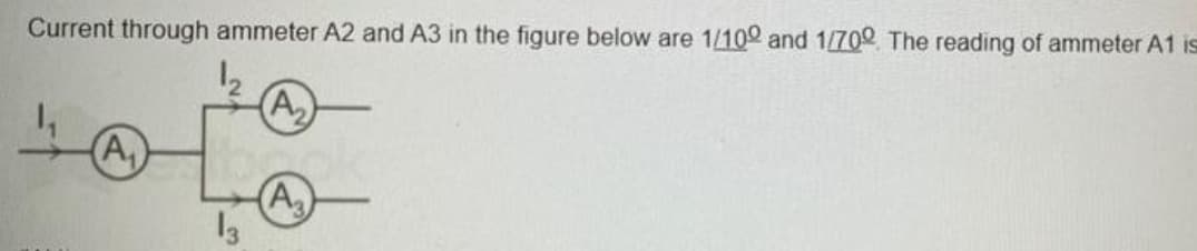 Current through ammeter A2 and A3 in the figure below are 1/100 and 1/700 The reading of ammeter A1 is
1₂
(A₁)
13
(A₂)
(A₂)