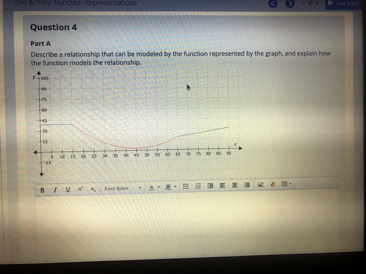 Unit Activity: Function Representations
5 of 8
E Save & Exit
Question 4
Part A
Describe a relationship that can be modeled by the function represented by the graph, and explain how
the function models the relationship.
y+105
90
75
60
45
30
+15
40
45
50
55
60
65
70
75
80
85
90
10
15
20
25
30 35
-15
A
E E E E E
BIUX'
Font Sizes
A -
III
