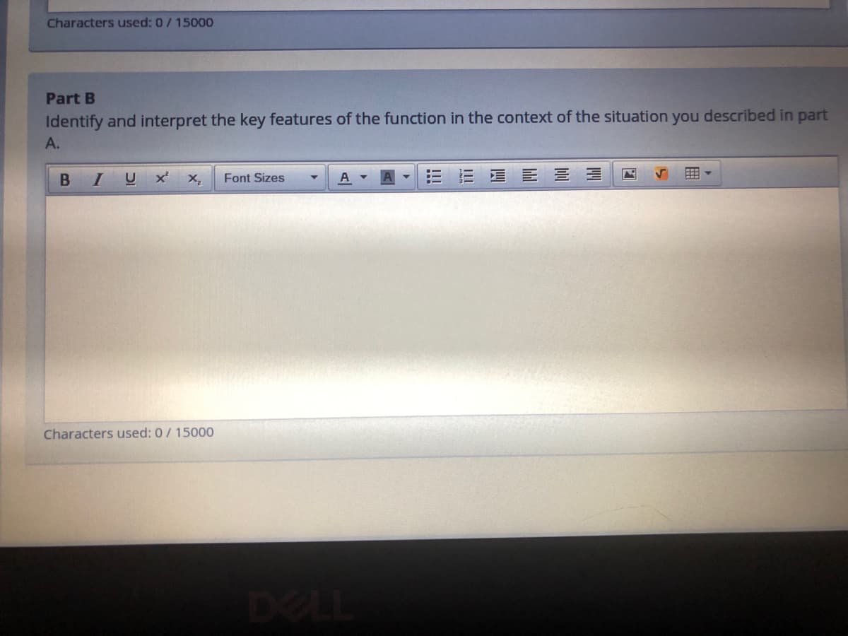 Characters used: 0/ 15000
Part B
Identify and interpret the key features of the function in the context of the situation you described in part
A.
B I
U
A -
三 E 三三
Font Sizes
Characters used: 0/ 15000
DELL
