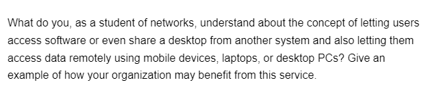 What do you, as a student of networks, understand about the concept of letting users
access software or even share a desktop from another system and also letting them
access data remotely using mobile devices, laptops, or desktop PCs? Give an
example of how your organization may benefit from this service.