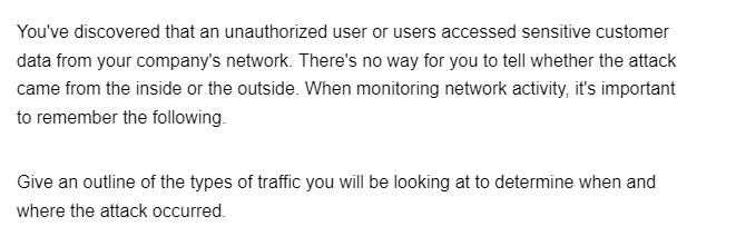 You've discovered that an unauthorized user or users accessed sensitive customer
data from your company's network. There's no way for you to tell whether the attack
came from the inside or the outside. When monitoring network activity, it's important
to remember the following.
Give an outline of the types of traffic you will be looking at to determine when and
where the attack occurred.