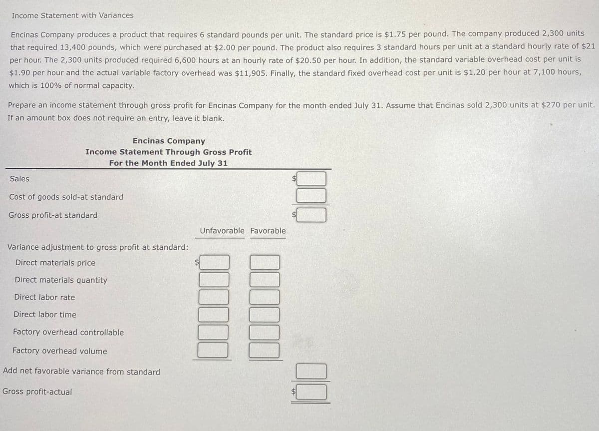 Income Statement with Variances
Encinas Company produces a product that requires 6 standard pounds per unit. The standard price is $1.75 per pound. The company produced 2,300 units
that required 13,400 pounds, which were purchased at $2.00 per pound. The product also requires 3 standard hours per unit at a standard hourly rate of $21
per hour. The 2,300 units produced required 6,600 hours at an hourly rate of $20.50 per hour. In addition, the standard variable overhead cost per unit is
$1.90 per hour and the actual variable factory overhead was $11,905. Finally, the standard fixed overhead cost per unit is $1.20 per hour at 7,100 hours,
which is 100% of normal capacity.
Prepare an income statement through gross profit for Encinas Company for the month ended July 31. Assume that Encinas sold 2,300 units at $270 per unit.
If an amount box does not require an entry, leave it blank.
Encinas Company
Income Statement Through Gross Profit
For the Month Ended July 31
Sales
Cost of goods sold-at standard
Gross profit-at standard
Unfavorable Favorable
Variance adjustment to gross profit at standard:
Direct materials price
Direct materials quantity
Direct labor rate
Direct labor time
Factory overhead controllable
Factory overhead volume
Add net favorable variance from standard
Gross profit-actual
Q