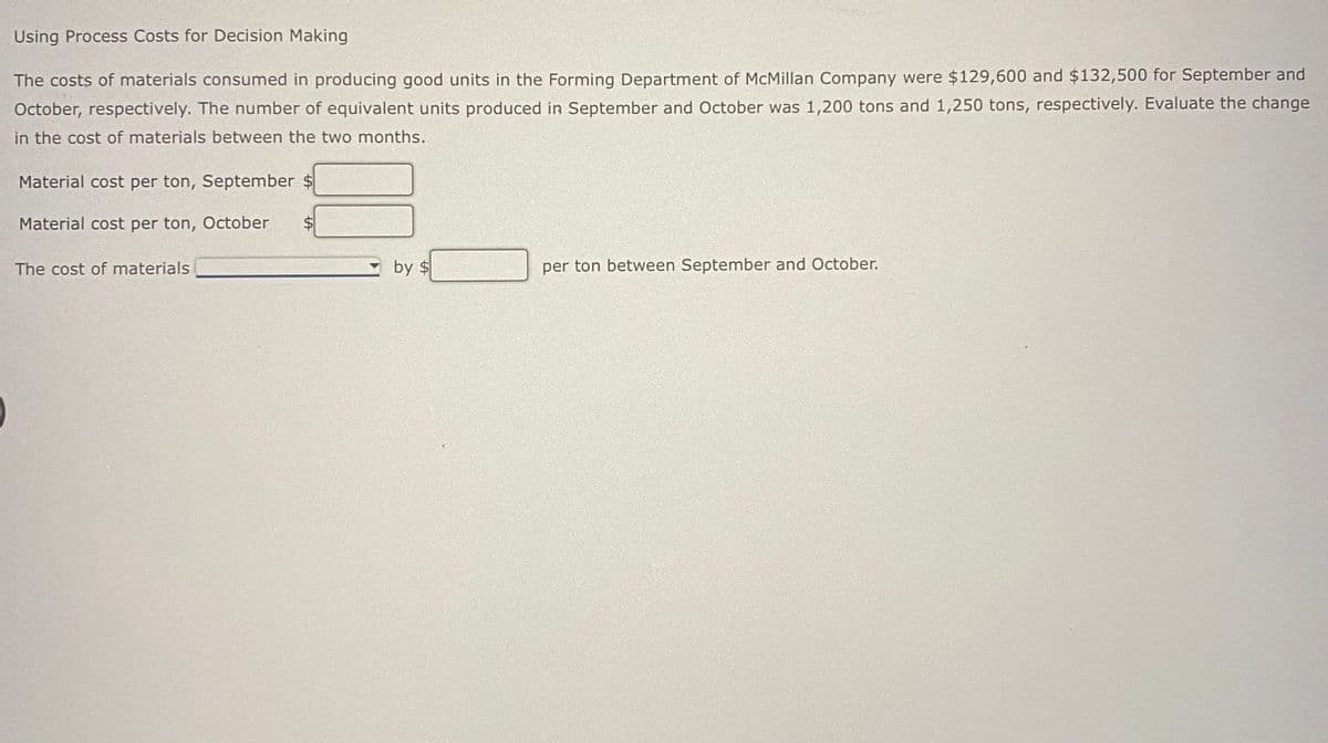 Using Process Costs for Decision Making
The costs of materials consumed in producing good units in the Forming Department of McMillan Company were $129,600 and $132,500 for September and
October, respectively. The number of equivalent units produced in September and October was 1,200 tons and 1,250 tons, respectively. Evaluate the change
in the cost of materials between the two months.
Material cost per ton, September $
Material cost per ton, October
The cost of materials
by $
per ton between September and October.