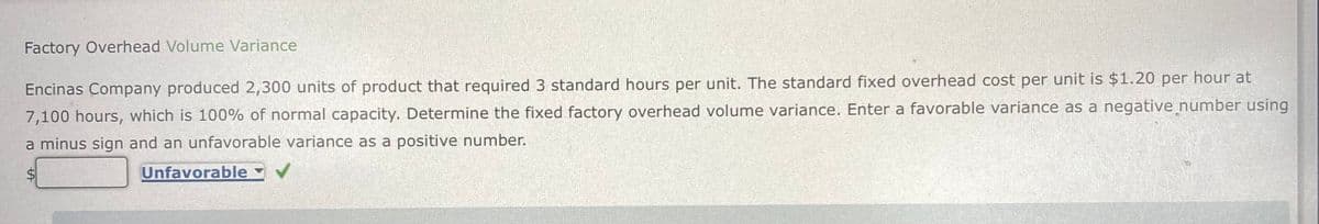 Factory Overhead Volume Variance
Encinas Company produced 2,300 units of product that required 3 standard hours per unit. The standard fixed overhead cost per unit is $1.20 per hour at
7,100 hours, which is 100% of normal capacity. Determine the fixed factory overhead volume variance. Enter a favorable variance as a negative number using
a minus sign and an unfavorable variance as a positive number.
Unfavorable