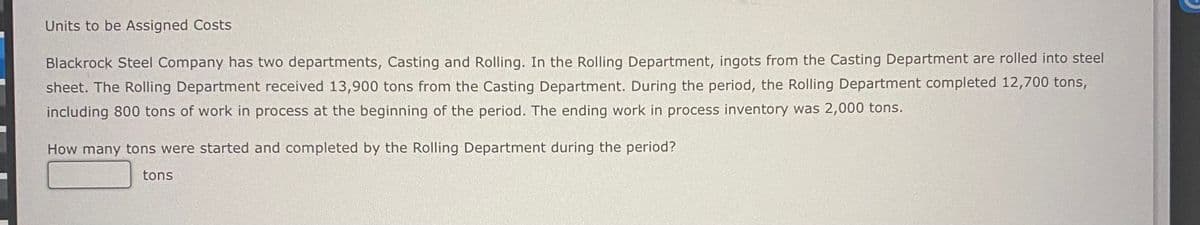 Units to be Assigned Costs
Blackrock Steel Company has two departments, Casting and Rolling. In the Rolling Department, ingots from the Casting Department are rolled into steel
sheet. The Rolling Department received 13,900 tons from the Casting Department. During the period, the Rolling Department completed 12,700 tons,
including 800 tons of work in process at the beginning of the period. The ending work in process inventory was 2,000 tons.
How many tons were started and completed by the Rolling Department during the period?
tons