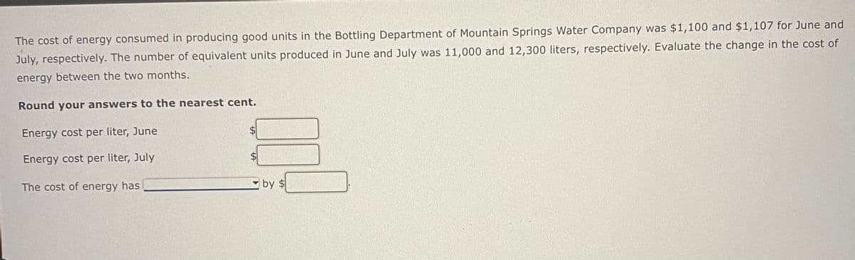 The cost of energy consumed in producing good units in the Bottling Department of Mountain Springs Water Company was $1,100 and $1,107 for June and
July, respectively. The number of equivalent units produced in June and July was 11,000 and 12,300 liters, respectively. Evaluate the change in the cost of
energy between the two months.
Round your answers to the nearest cent.
Energy cost per liter, June
Energy cost per liter, July
The cost of energy has
LA
by $