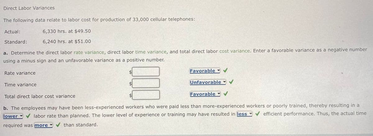 Direct Labor Variances
The following data relate to labor cost for production of 33,000 cellular telephones:
Actual:
Standard:
6,330 hrs. at $49.50
6,240 hrs. at $51.00
a. Determine the direct labor rate variance, direct labor time variance, and total direct labor cost variance. Enter a favorable variance as a negative number
using a minus sign and an unfavorable variance as a positive number.
$
SA
A
Favorable
Unfavorable
✓
Favorable
b. The employees may have been less-experienced workers who were paid less than more-experienced workers or poorly trained, thereby resulting in a
lower labor rate than planned. The lower level of experience or training may have resulted in less ✔ efficient performance. Thus, the actual time
required was more ✔ than standard.
Rate variance
Time variance
Total direct labor cost variance