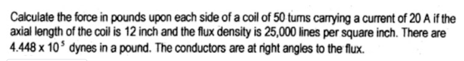 Calculate the force in pounds upon each side of a coil of 50 turns carrying a current of 20 A if the
axial length of the coil is 12 inch and the flux density is 25,000 lines per square inch. There are
4.448 x 10 dynes in a pound. The conductors are at right angles to the flux.
