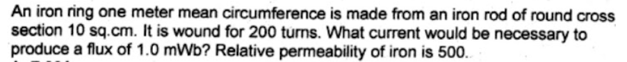 An iron ring one meter mean circumference is made from an iron rod of round cros
section 10 sq.cm. It is wound for 200 turns. What current would be necessary to
produce a flux of 1.0 mWb? Relative permeability of iron is 500..
