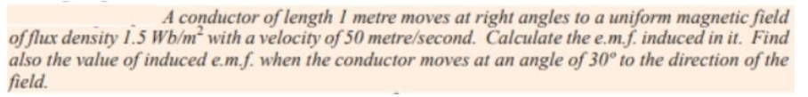 A conductor of length I metre moves at right angles to a uniform magnetic field
of flux density 1.5 Wb/m with a velocity of 50 metre/second. Calculate the e.m.f. induced in it. Find
also the value of induced e.m.f. when the conductor moves at an angle of 30° to the direction of the
field.
