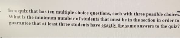 In a quiz that has ten multiple choice questions, each with three possible choices-
What is the minimum number of students that must be in the section in order to
guarantee that at least three students have exactly the same answers to the quiz?
