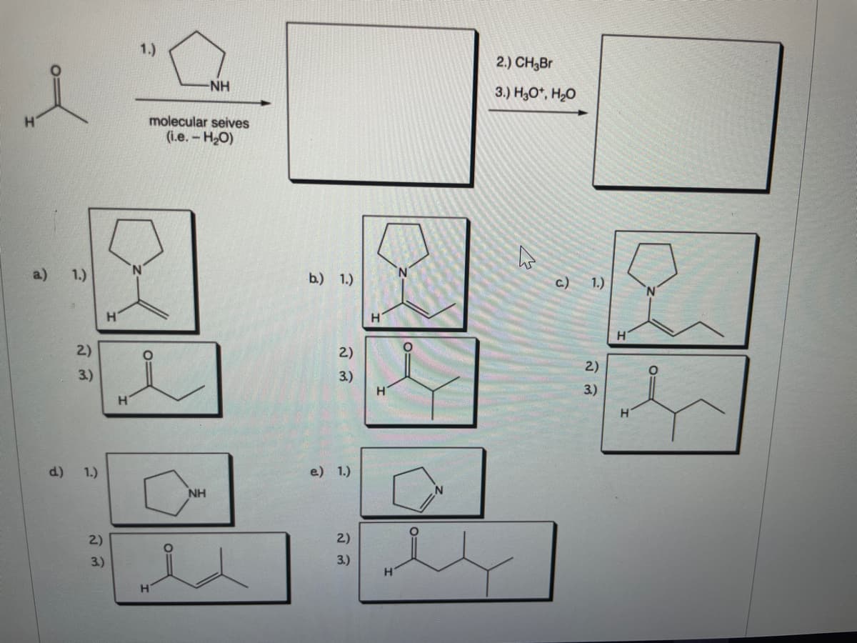 2.) CH,Br
-NH
3.) H30*, H20
molecular seives
(i.e.- H2O)
a)
1.)
b.) 1.)
c.)
1.)
H.
H.
2)
2)
2)
3.)
3.)
3.)
d)
1.)
e) 1.)
NH
2)
2)
3.)
3.)
H
