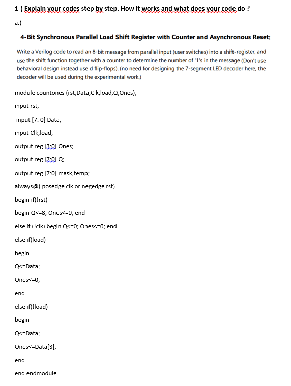 1-) Explain your codes step by step. How it works and what does your code do ?
a.)
4-Bit Synchronous Parallel Load Shift Register with Counter and Asynchronous Reset:
Write a Verilog code to read an 8-bit message from parallel input (user switches) into a shift-register, and
use the shift function together with a counter to determine the number of '1's in the message (Don't use
behavioral design instead use d flip-flops). (no need for designing the 7-segment LED decoder here, the
decoder will be used during the experimental work.)
module countones (rst, Data, Clk,load,Q,Ones);
input rst;
input [7:0] Data;
input Clk,load;
output reg [3:0] Ones;
output reg [Z:0] Q;
output reg [7:0] mask, temp;
always@(posedge clk or negedge rst)
begin if(!rst)
begin Q<=8; Ones<=0; end
else if (!clk) begin Q<=0; Ones<=0; end
else if(load)
begin
Q<=Data;
Ones<=0;
end
else if(!load)
begin
Q<=Data;
Ones<=Data[3];
end
end endmodule