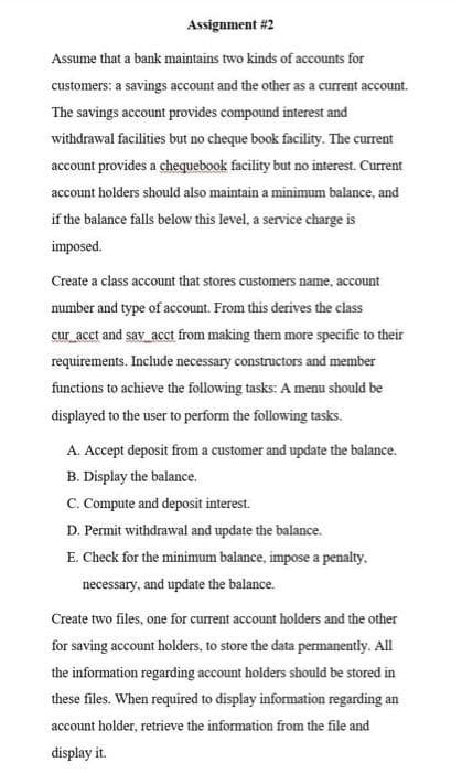 Assignment #2
Assume that a bank maintains two kinds of accounts for
customers: a savings account and the other as a current account.
The savings account provides compound interest and
withdrawal facilities but no cheque book facility. The current
account provides a chequebook facility but no interest. Current
account holders should also maintain a minimum balance, and
if the balance falls below this level, a service charge is
imposed.
Create a class account that stores customers name, account
number and type of account. From this derives the class
cur_acct and say_acct from making them more specific to their
requirements. Include necessary constructors and member
functions to achieve the following tasks: A menu should be
displayed to the user to perform the following tasks.
A. Accept deposit from a customer and update the balance.
B. Display the balance.
C. Compute and deposit interest.
D. Permit withdrawal and update the balance.
E. Check for the minimum balance, impose a penalty.
necessary, and update the balance.
Create two files, one for current account holders and the other
for saving account holders, to store the data permanently. All
the information regarding account holders should be stored in
these files. When required to display information regarding an
account holder, retrieve the information from the file and
display it.