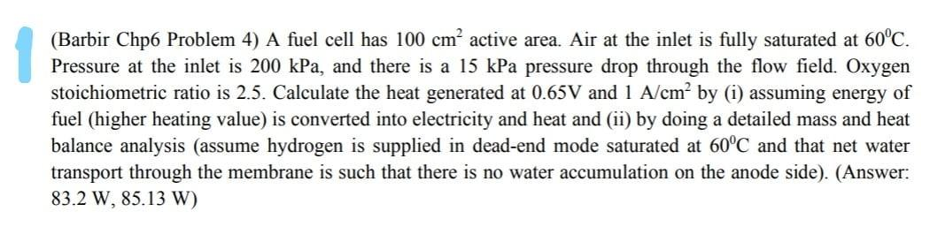 (Barbir Chp6 Problem 4) A fuel cell has 100 cm active area. Air at the inlet is fully saturated at 60°C.
Pressure at the inlet is 200 kPa, and there is a 15 kPa pressure drop through the flow field. Oxygen
stoichiometric ratio is 2.5. Calculate the heat generated at 0.65V and 1 A/cm? by (i) assuming energy of
fuel (higher heating value) is converted into electricity and heat and (ii) by doing a detailed mass and heat
balance analysis (assume hydrogen is supplied in dead-end mode saturated at 60°C and that net water
transport through the membrane is such that there is no water accumulation on the anode side). (Answer:
83.2 W, 85.13 W)
