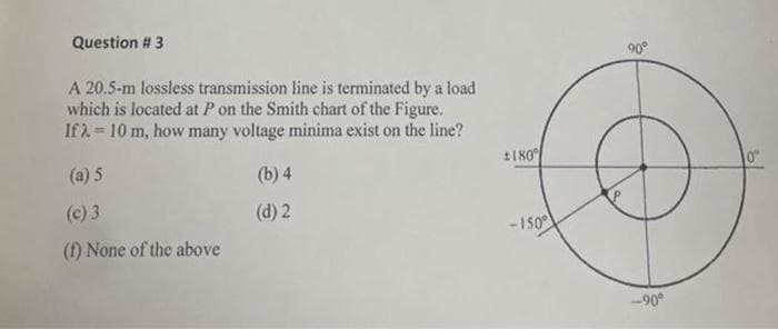 Question # 3
90°
A 20.5-m lossless transmission line is terminated by a load
which is located at P on the Smith chart of the Figure.
If 1 = 10 m, how many voltage minima exist on the line?
t180
(a) 5
(b) 4
0"
(c) 3
(d) 2
- 150
(f) None of the above
-90°
